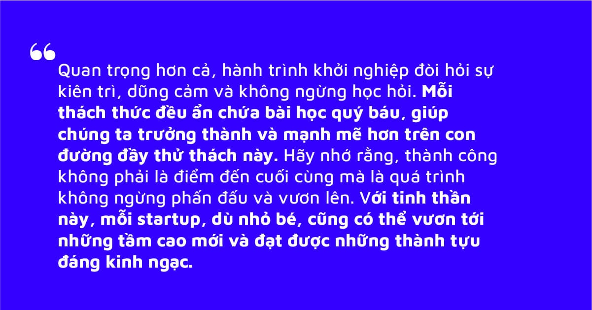H&agrave;nh tr&igrave;nh khởi nghiệp đ&ograve;i hỏi sự ki&ecirc;n tr&igrave;, dũng cảm v&agrave; kh&ocirc;ng ngừng học hỏi. Mỗi th&aacute;ch thức đều ẩn chứa b&agrave;i học qu&yacute; b&aacute;u, gi&uacute;p ch&uacute;ng ta trưởng th&agrave;nh v&agrave; mạnh mẽ hơn tr&ecirc;n con đường đầy thử th&aacute;ch n&agrave;y.