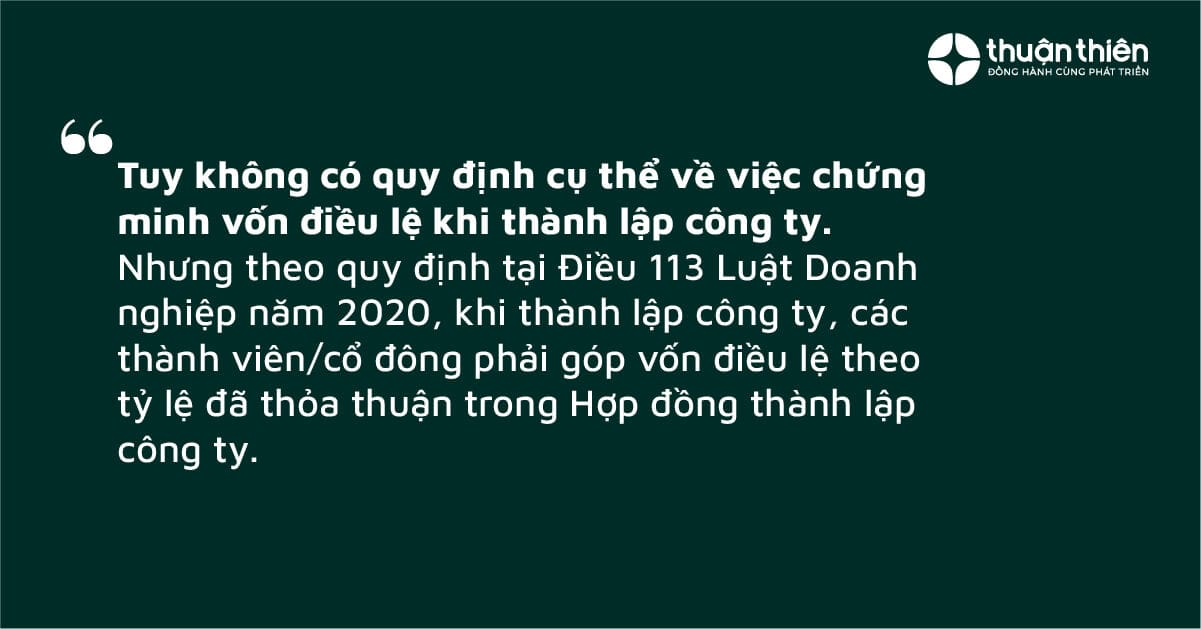 Tuy kh&ocirc;ng c&oacute; quy định cụ thể về việc chứng minh vốn điều lệ khi th&agrave;nh lập c&ocirc;ng ty. Nhưng theo quy định tại Điều 113 Luật Doanh nghiệp năm 2020, khi th&agrave;nh lập c&ocirc;ng ty, c&aacute;c th&agrave;nh vi&ecirc;n/cổ đ&ocirc;ng phải g&oacute;p vốn điều lệ theo tỷ lệ đ&atilde; thỏa thuận trong Hợp đồng th&agrave;nh lập c&ocirc;ng ty.
