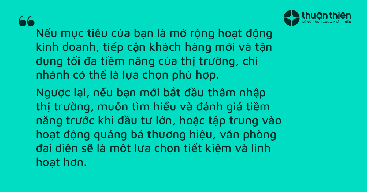 Mở rộng hoạt động kinh doanh, tiếp cận kh&aacute;ch h&agrave;ng mới v&agrave; tận dụng tối đa tiềm năng của thị trường th&igrave; n&ecirc;n chọn chi nh&aacute;nh. Ngược lại bắt đầu th&acirc;m nhập thị trường, muốn t&igrave;m hiểu v&agrave; đ&aacute;nh gi&aacute; tiềm năng trước khi đầu tư lớn, hoặc tập trung v&agrave;o hoạt động quảng b&aacute; thương hiệu th&igrave; n&ecirc;n chọn văn ph&ograve;ng đại diện
