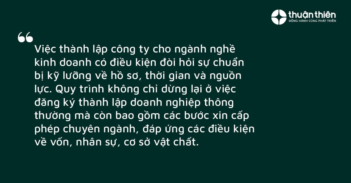 Việc th&agrave;nh lập c&ocirc;ng ty cho ng&agrave;nh nghề kinh doanh c&oacute; điều kiện đ&ograve;i hỏi sự chuẩn bị kỹ lưỡng về hồ sơ, thời gian v&agrave; nguồn lực. Quy tr&igrave;nh kh&ocirc;ng chỉ dừng lại ở việc đăng k&yacute; th&agrave;nh lập doanh nghiệp th&ocirc;ng thường m&agrave; c&ograve;n bao gồm c&aacute;c bước xin cấp ph&eacute;p chuy&ecirc;n ng&agrave;nh, đ&aacute;p ứng c&aacute;c điều kiện về vốn, nh&acirc;n sự, cơ sở vật chất.