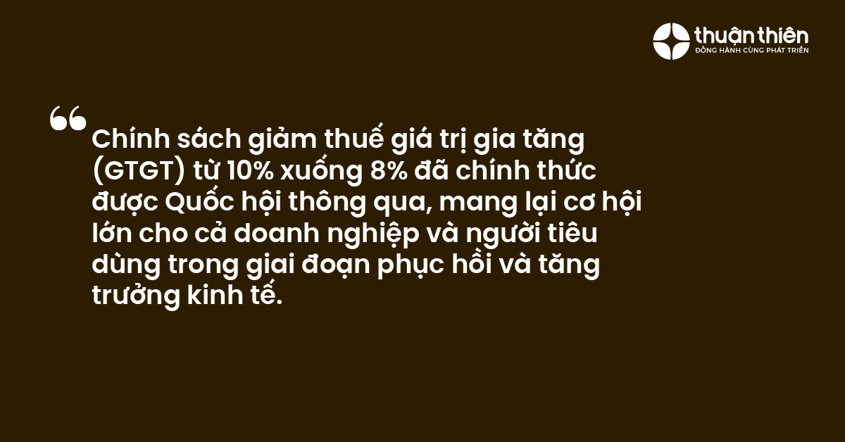 Ch&iacute;nh s&aacute;ch giảm thuế gi&aacute; trị gia tăng (GTGT) từ 10% xuống 8% đ&atilde; ch&iacute;nh thức được Quốc hội th&ocirc;ng qua, mang lại cơ hội lớn cho cả doanh nghiệp v&agrave; người ti&ecirc;u d&ugrave;ng trong giai đoạn phục hồi v&agrave; tăng trưởng kinh tế.