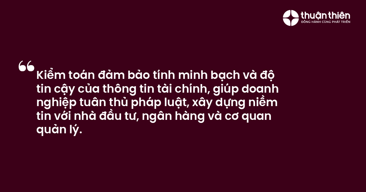 Kiểm to&aacute;n đảm bảo t&iacute;nh minh bạch v&agrave; độ tin cậy của th&ocirc;ng tin t&agrave;i ch&iacute;nh, gi&uacute;p doanh nghiệp tu&acirc;n thủ ph&aacute;p luật, x&acirc;y dựng niềm tin với nh&agrave; đầu tư, ng&acirc;n h&agrave;ng v&agrave; cơ quan quản l&yacute;.