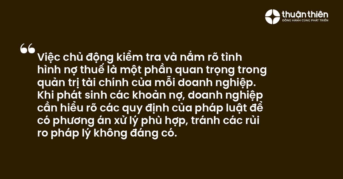 Việc chủ động kiểm tra v&agrave; nắm r&otilde; t&igrave;nh h&igrave;nh nợ thuế l&agrave; một phần quan trọng trong quản trị t&agrave;i ch&iacute;nh của mỗi doanh nghiệp. Khi ph&aacute;t sinh c&aacute;c khoản nợ, doanh nghiệp cần hiểu r&otilde; c&aacute;c quy định của ph&aacute;p luật để c&oacute; phương &aacute;n xử l&yacute; ph&ugrave; hợp, tr&aacute;nh c&aacute;c rủi ro ph&aacute;p l&yacute; kh&ocirc;ng đ&aacute;ng c&oacute;.