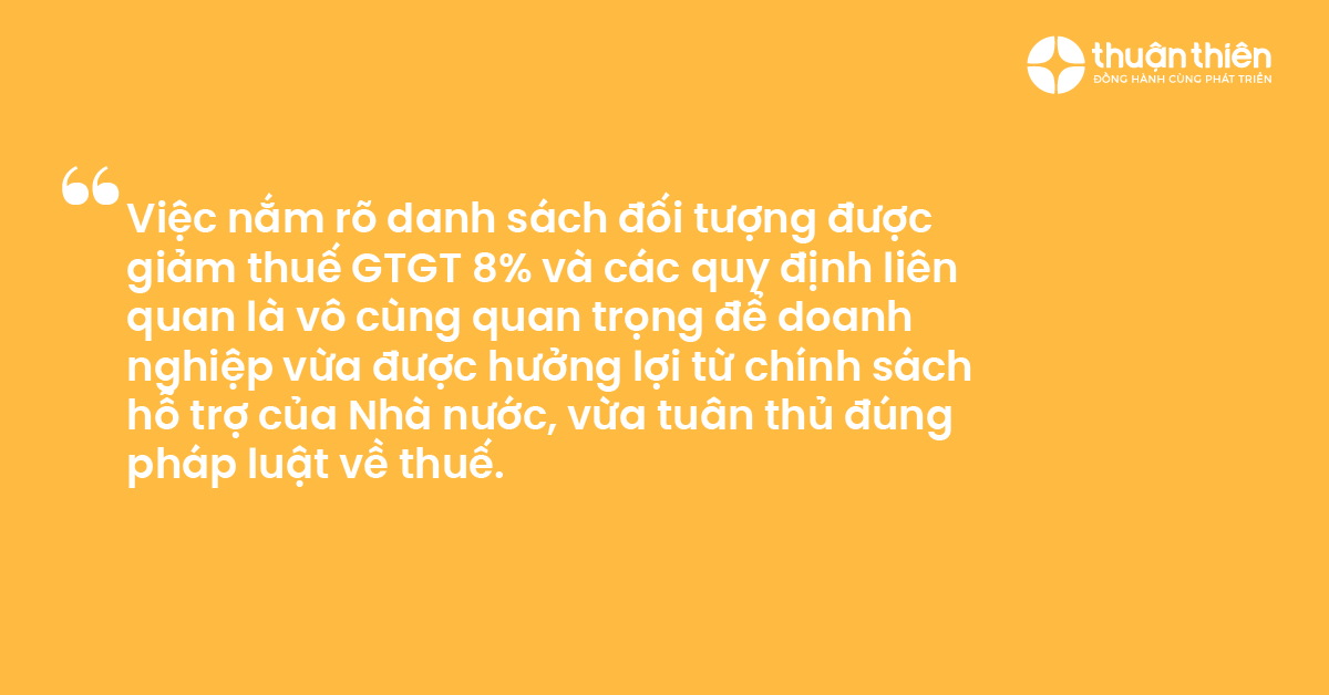 Việc nắm r&otilde; danh s&aacute;ch đối tượng được giảm thuế GTGT 8% v&agrave; c&aacute;c quy định li&ecirc;n quan l&agrave; v&ocirc; c&ugrave;ng quan trọng để doanh nghiệp vừa được hưởng lợi từ ch&iacute;nh s&aacute;ch hỗ trợ của Nh&agrave; nước, vừa tu&acirc;n thủ đ&uacute;ng ph&aacute;p luật về thuế.