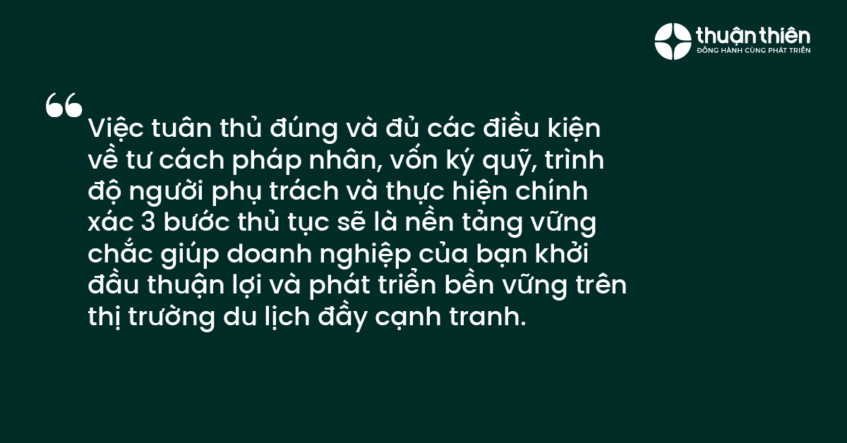 Việc tu&acirc;n thủ đ&uacute;ng v&agrave; đủ c&aacute;c điều kiện về tư c&aacute;ch ph&aacute;p nh&acirc;n, vốn k&yacute; quỹ, tr&igrave;nh độ người phụ tr&aacute;ch v&agrave; thực hiện ch&iacute;nh x&aacute;c 3 bước thủ tục sẽ l&agrave; nền tảng vững chắc gi&uacute;p doanh nghiệp của bạn khởi đầu thuận lợi v&agrave; ph&aacute;t triển bền vững tr&ecirc;n thị trường du lịch đầy cạnh tranh.