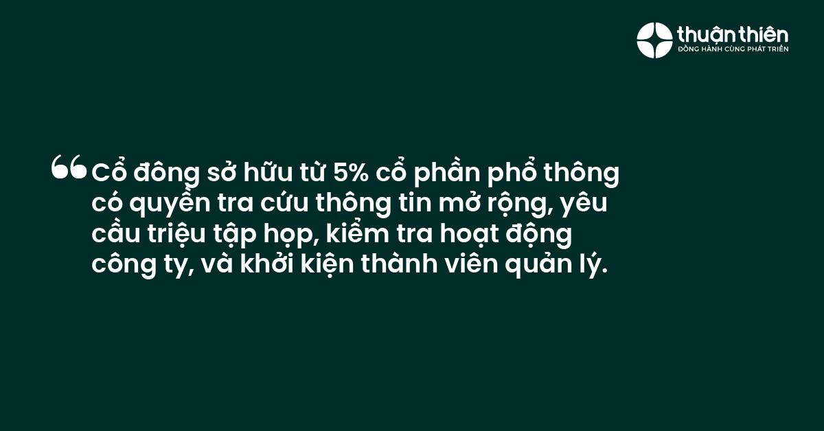 Cổ đ&ocirc;ng sở hữu từ 5% cổ phần phổ th&ocirc;ng c&oacute; quyền tra cứu th&ocirc;ng tin mở rộng, y&ecirc;u cầu triệu tập họp, kiểm tra hoạt động c&ocirc;ng ty, v&agrave; khởi kiện th&agrave;nh vi&ecirc;n quản l&yacute;.