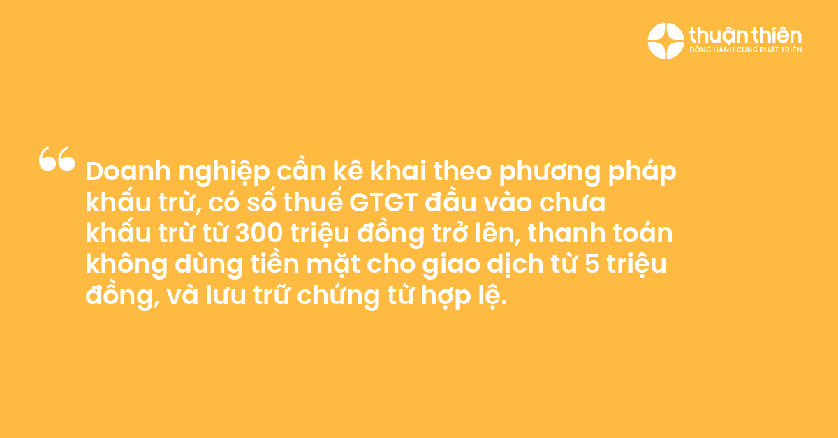 Doanh nghiệp cần k&ecirc; khai theo phương ph&aacute;p khấu trừ, c&oacute; số thuế GTGT đầu v&agrave;o chưa khấu trừ từ 300 triệu đồng trở l&ecirc;n, thanh to&aacute;n kh&ocirc;ng d&ugrave;ng tiền mặt cho giao dịch từ 5 triệu đồng, v&agrave; lưu trữ chứng từ hợp lệ.