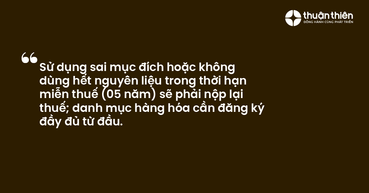 Sử dụng sai mục đ&iacute;ch hoặc kh&ocirc;ng d&ugrave;ng hết nguy&ecirc;n liệu trong thời hạn miễn thuế (05 năm) sẽ phải nộp lại thuế; danh mục h&agrave;ng h&oacute;a cần đăng k&yacute; đầy đủ từ đầu.