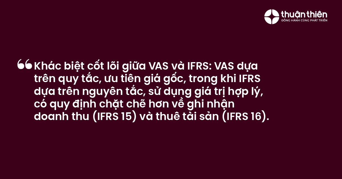 Kh&aacute;c biệt cốt l&otilde;i giữa VAS v&agrave; IFRS VAS dựa tr&ecirc;n quy tắc, ưu ti&ecirc;n gi&aacute; gốc, trong khi IFRS dựa tr&ecirc;n nguy&ecirc;n tắc, sử dụng gi&aacute; trị hợp l&yacute;, c&oacute; quy định chặt chẽ hơn về ghi nhận doanh thu (IFRS 15) v&agrave; thu&ecirc; t&agrave;i sản (IFRS 16).