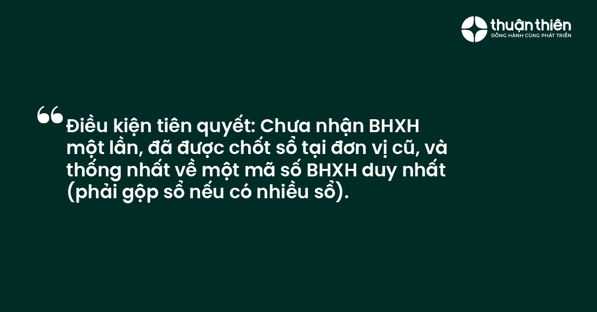 Điều kiện ti&ecirc;n quyết Chưa nhận BHXH một lần, đ&atilde; được chốt sổ tại đơn vị cũ, v&agrave; thống nhất về một m&atilde; số BHXH duy nhất (phải gộp sổ nếu c&oacute;