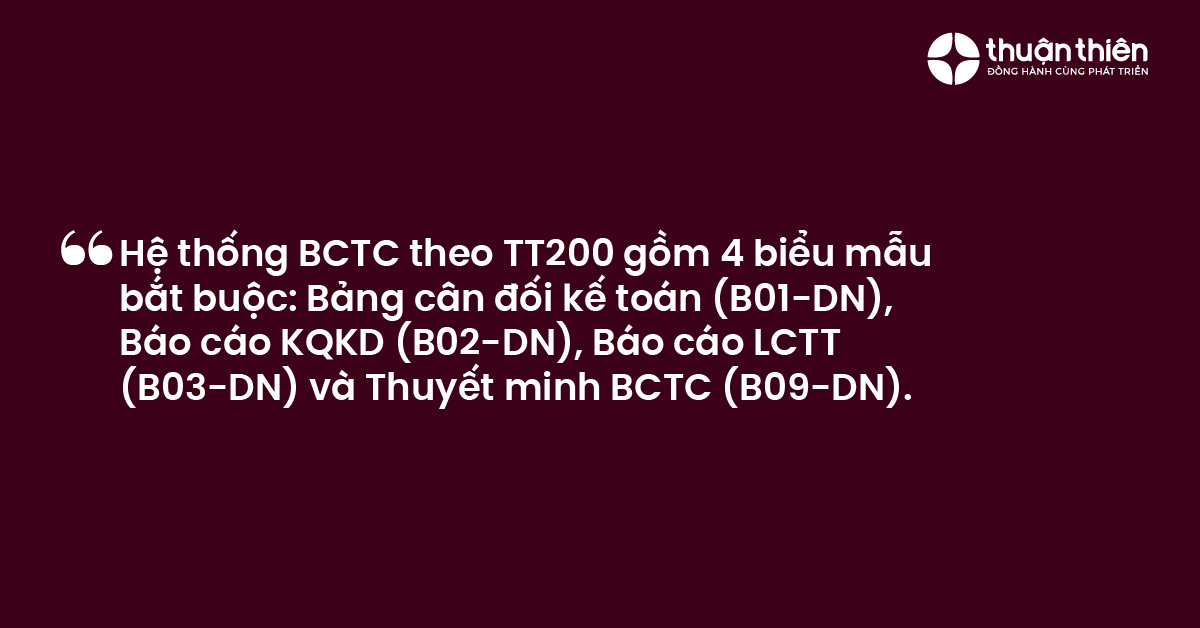 Hệ thống BCTC theo TT200 gồm 4 biểu mẫu bắt buộc Bảng c&acirc;n đối kế to&aacute;n (B01-DN), B&aacute;o c&aacute;o KQKD (B02-DN), B&aacute;o c&aacute;o LCTT (B03-DN) v&agrave; Thuyết minh BCTC (B09-DN).